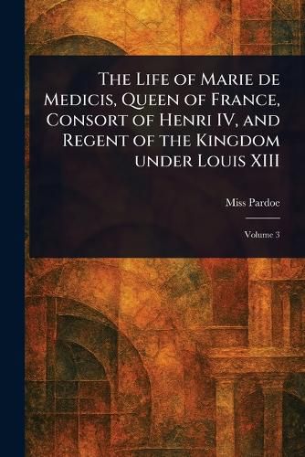 Cover image for The Life of Marie De Medicis, Queen of France, Consort of Henri IV, and Regent of the Kingdom Under Louis XIII