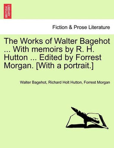 The Works of Walter Bagehot ... with Memoirs by R. H. Hutton ... Edited by Forrest Morgan. [With a Portrait.]