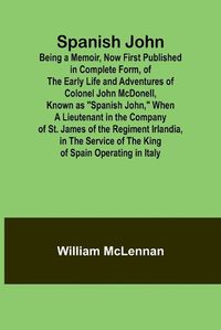 Cover image for Spanish John; Being a Memoir, Now First Published in Complete Form, of the Early Life and Adventures of Colonel John McDonell, Known as "Spanish John," When a Lieutenant in the Company of St. James of the Regiment Irlandia, in the Service of the King of Sp