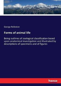 Cover image for Forms of animal life: Being outlines of zoological classification based upon anatomical investigation and illustrated by descriptions of specimens and of figures