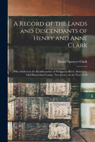 A Record of the Lands and Descendants of Henry and Anne Clark: Who Settled on the Headbranches of Whippany River, Roxiticus, Old Hunterdon County, New Jersey, in the Year 1728