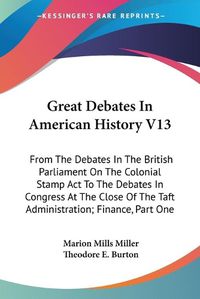 Cover image for Great Debates in American History V13: From the Debates in the British Parliament on the Colonial Stamp ACT to the Debates in Congress at the Close of the Taft Administration; Finance, Part One