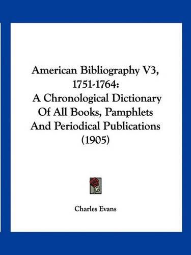 Cover image for American Bibliography V3, 1751-1764: A Chronological Dictionary of All Books, Pamphlets and Periodical Publications (1905)