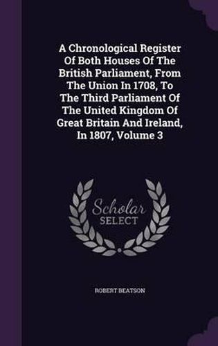 A Chronological Register of Both Houses of the British Parliament, from the Union in 1708, to the Third Parliament of the United Kingdom of Great Britain and Ireland, in 1807, Volume 3