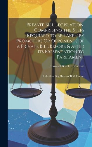 Cover image for Private Bill Legislation, Comprising the Steps Required to Be Taken by Promoters Or Opponents of a Private Bill Before & After Its Presentation to Parliament