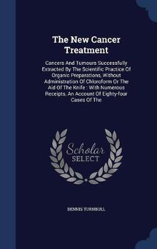 Cover image for The New Cancer Treatment: Cancers and Tumours Successfully Extracted by the Scientific Practice of Organic Preparations, Without Administration of Chloroform or the Aid of the Knife: With Numerous Receipts, an Account of Eighty-Four Cases of the