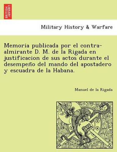 Cover image for Memoria publicada por el contra-almirante D. M. de la Rigada en justificacion de sus actos durante el desempen&#771;o del mando del apostadero y escuadra de la Habana.