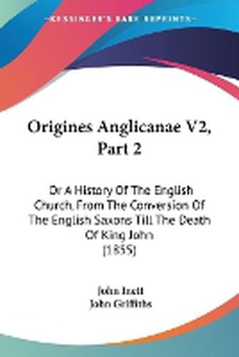 Cover image for Origines Anglicanae V2, Part 2: Or A History Of The English Church, From The Conversion Of The English Saxons Till The Death Of King John (1855)