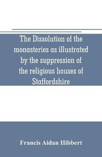 Cover image for The dissolution of the monasteries as illustrated by the suppression of the religious houses of Staffordshire