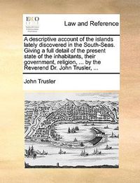 Cover image for A Descriptive Account of the Islands Lately Discovered in the South-Seas. Giving a Full Detail of the Present State of the Inhabitants, Their Government, Religion, ... by the Reverend Dr. John Trusler, ...