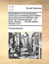 Cover image for Dissertations on the Prophecies, Which Have Remarkably Been Fulfilled, and at This Time Are Fulfilling in the World. by Thomas Newton, ... in Three Volumes. ... the Fifth Edition. Volume 2 of 3