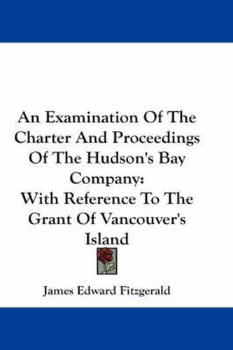 Cover image for An Examination of the Charter and Proceedings of the Hudson's Bay Company: With Reference to the Grant of Vancouver's Island