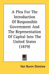 Cover image for A Plea for the Introduction of Responsible Government and the Representation of Capital Into the United States (1879)