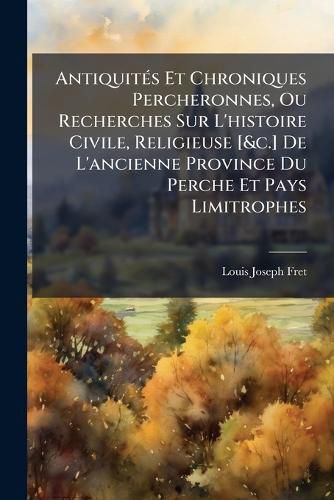 Cover image for Antiquit?'s Et Chroniques Percheronnes, Ou Recherches Sur L'Histoire Civile, Religieuse [&C.] de L'Ancienne Province Du Perche Et Pays Limitrophes