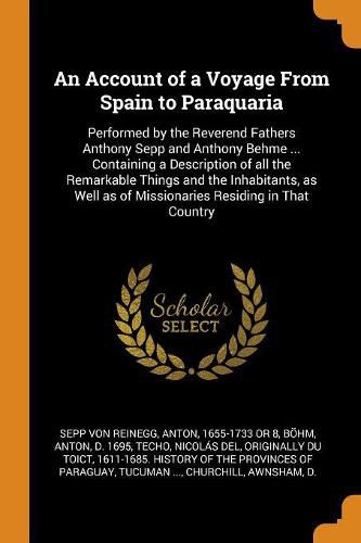 An Account of a Voyage from Spain to Paraquaria: Performed by the Reverend Fathers Anthony Sepp and Anthony Behme ... Containing a Description of All the Remarkable Things and the Inhabitants, as Well as of Missionaries Residing in That Country