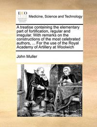 Cover image for A Treatise Containing the Elementary Part of Fortification, Regular and Irregular. with Remarks on the Constructions of the Most Celebrated Authors, ... for the Use of the Royal Academy of Artillery at Woolwich