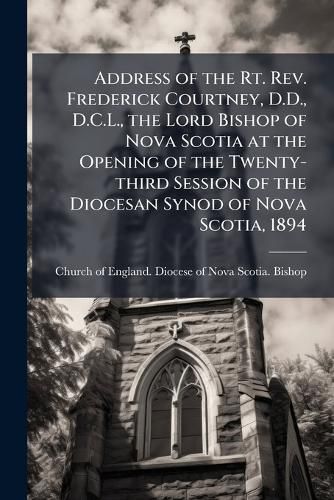 Cover image for Address of the Rt. Rev. Frederick Courtney, D.D., D.C.L., the Lord Bishop of Nova Scotia at the Opening of the Twenty-third Session of the Diocesan Synod of Nova Scotia, 1894