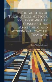 Cover image for The Facilities of "Flexible" Rolling Stock for Economically Constructing, Maintaining, and Working Railways Or Tramways