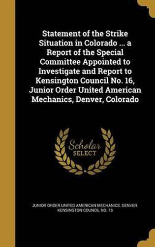 Cover image for Statement of the Strike Situation in Colorado ... a Report of the Special Committee Appointed to Investigate and Report to Kensington Council No. 16, Junior Order United American Mechanics, Denver, Colorado