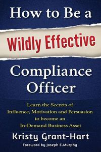 Cover image for How to be a Wildly Effective Compliance Officer: Learn the Secrets of Influence, Motivation and Persvasion to Become an in-Demand Business Asset