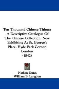 Cover image for Ten Thousand Chinese Things: A Descriptive Catalogue Of The Chinese Collection, Now Exhibiting At St. George's Place, Hyde Park Corner, London (1842)