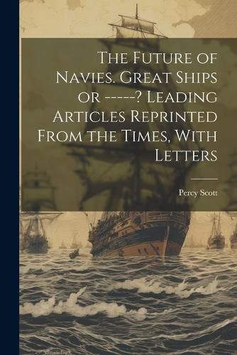 Cover image for The Future of Navies. Great Ships or -----? Leading Articles Reprinted From the Times, With Letters