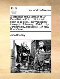 Cover image for A Catalogue of the Libraries of Sir David Nairne Knt., ... Which Will Begin to Be Sold ... on Wednesday the Eighth of January, 1734-5, ... by John Brindley, Bookseller, ... in New-Bond-Street ...