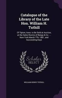 Cover image for Catalogue of the Library of the Late Hon. William H. Tuthill: Of Tipton, Iowa. to Be Sold at Auction, at the Sales Rooms of Bangs & Co. ... New York March 7th, 1881, and Succeeding Days