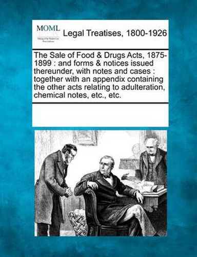 Cover image for The Sale of Food & Drugs Acts, 1875-1899: And Forms & Notices Issued Thereunder, with Notes and Cases: Together with an Appendix Containing the Other Acts Relating to Adulteration, Chemical Notes, Etc., Etc.