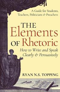 Cover image for The Elements of Rhetoric: How to Write and Speak Clearly and Persuasively - A Guide for Students, Teachers, Politicians & Preachers