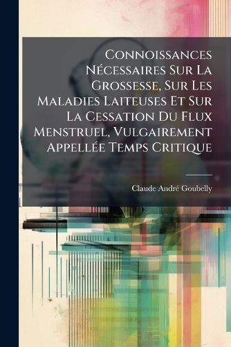 Cover image for Connoissances N Cessaires Sur La Grossesse, Sur Les Maladies Laiteuses Et Sur La Cessation Du Flux Menstruel, Vulgairement Appell E Temps Critique: Ouvrage Utile Au Sexe Et Aux Gens de L'Art
