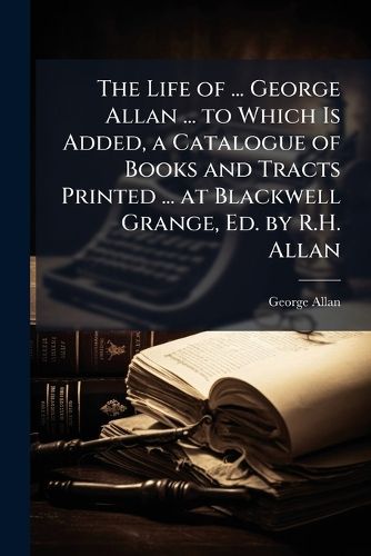 Cover image for The Life of ... George Allan ... to Which Is Added, a Catalogue of Books and Tracts Printed ... at Blackwell Grange, Ed. by R.H. Allan