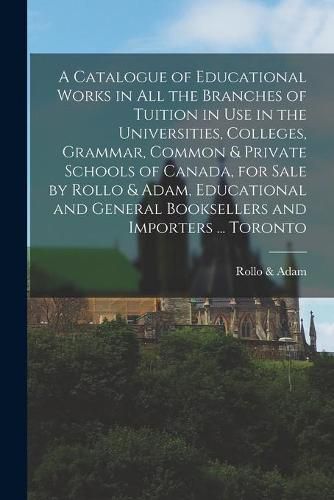 Cover image for A Catalogue of Educational Works in All the Branches of Tuition in Use in the Universities, Colleges, Grammar, Common & Private Schools of Canada, for Sale by Rollo & Adam, Educational and General Booksellers and Importers ... Toronto [microform]