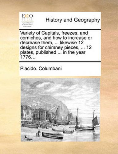 Cover image for Variety of Capitals, Freezes, and Corniches, and How to Increase or Decrease Them, ... Likewise 12 Designs for Chimney Pieces, ... 12 Plates, Published ... in the Year 1776...