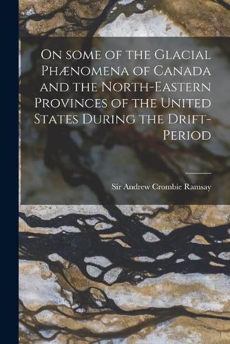 On Some of the Glacial Phaenomena of Canada and the North-eastern Provinces of the United States During the Drift-period [microform]