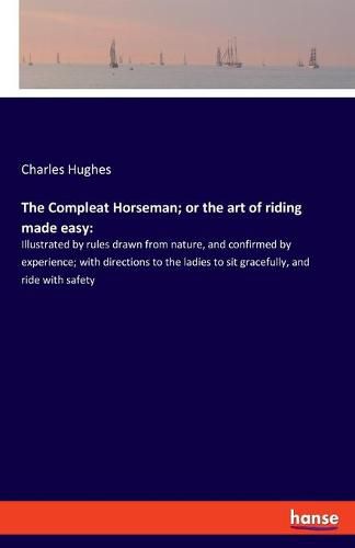 The Compleat Horseman; or the art of riding made easy: Illustrated by rules drawn from nature, and confirmed by experience; with directions to the ladies to sit gracefully, and ride with safety