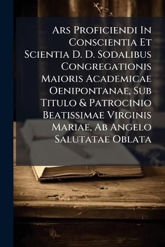 Cover image for Ars Proficiendi in Conscientia Et Scientia D. D. Sodalibus Congregationis Maioris Academicae Oenipontanae, Sub Titulo & Patrocinio Beatissimae Virginis Mariae, AB Angelo Salutatae Oblata
