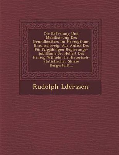 Cover image for Die Befreiung Und Mobilisirung Des Grundbesitzes Im Herzogthum Braunschweig: Aus Anlass Des Funfzigjahrigen Regierungs-Jubilaums Sr. Hoheit Des Herzog Wilhelm in Historisch-Statistischer Skizze Dargestellt...