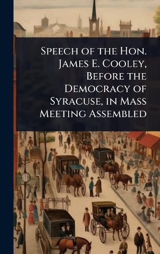 Cover image for Speech of the Hon. James E. Cooley, Before the Democracy of Syracuse, in Mass Meeting Assembled