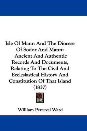 Cover image for Isle Of Mann And The Diocese Of Sodor And Mann: Ancient And Authentic Records And Documents, Relating To The Civil And Ecclesiastical History And Constitution Of That Island (1837)