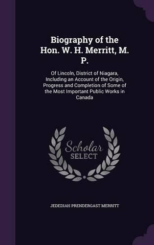 Cover image for Biography of the Hon. W. H. Merritt, M. P.: Of Lincoln, District of Niagara, Including an Account of the Origin, Progress and Completion of Some of the Most Important Public Works in Canada