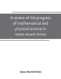 Cover image for A review of the progress of mathematical and physical science in more recent times: and particulary between the years 1775 and 1850: being one of the dissertations to the eighth edition of the Encyclopaedia Britannica