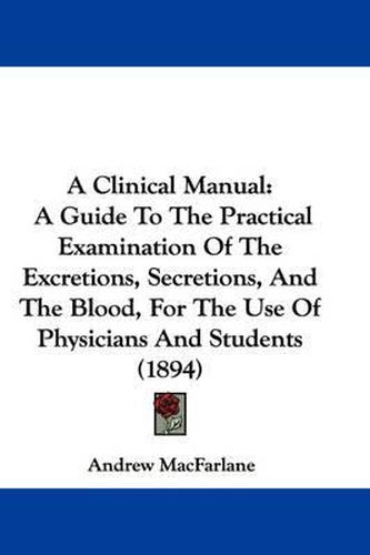 Cover image for A Clinical Manual: A Guide to the Practical Examination of the Excretions, Secretions, and the Blood, for the Use of Physicians and Students (1894)