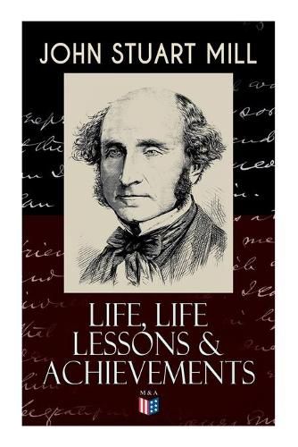 Cover image for John Stuart Mill: Life, Life Lessons & Achievements: Childhood and Early Education, Moral Influences in Early Youth, Youthful Propagandism, Completion of the  System of Logic , Publication of the  Principles of Political Economy , Parliamentary Life