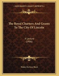 Cover image for The Royal Charters and Grants to the City of Lincoln: A Lecture (1906)