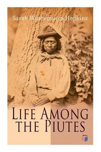 Cover image for Life Among the Piutes: The First Autobiography of a Native American Woman: First Meeting of Piutes and Whites, Domestic and Social Moralities of Piutes, Wars and Their Causes, Reservation of Pyramid and Muddy Lakes