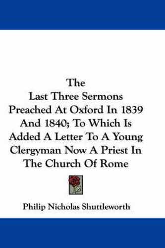 Cover image for The Last Three Sermons Preached at Oxford in 1839 and 1840; To Which Is Added a Letter to a Young Clergyman Now a Priest in the Church of Rome