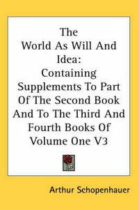 Cover image for The World As Will And Idea: Containing Supplements To Part Of The Second Book And To The Third And Fourth Books Of Volume One V3