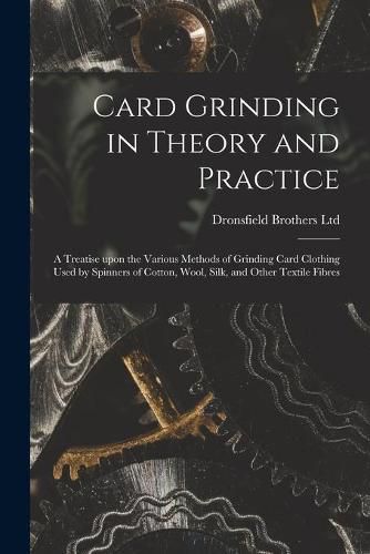 Cover image for Card Grinding in Theory and Practice: a Treatise Upon the Various Methods of Grinding Card Clothing Used by Spinners of Cotton, Wool, Silk, and Other Textile Fibres