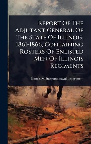 Cover image for Report Of The Adjutant General Of The State Of Illinois, 1861-1866, Containing Rosters Of Enlisted Men Of Illinois Regiments